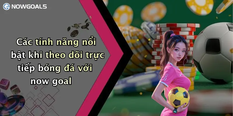 Các tính năng nổi bật khi theo dõi trực tiếp bóng đá với now goal