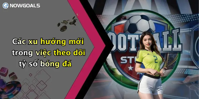 Các xu hướng mới trong việc theo dõi tỷ số bóng đá