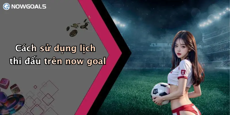 Cách sử dụng lịch thi đấu trên now goal