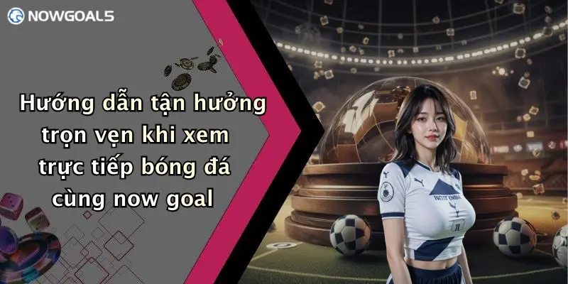 Hướng dẫn tận hưởng trọn vẹn khi xem trực tiếp bóng đá cùng now goal