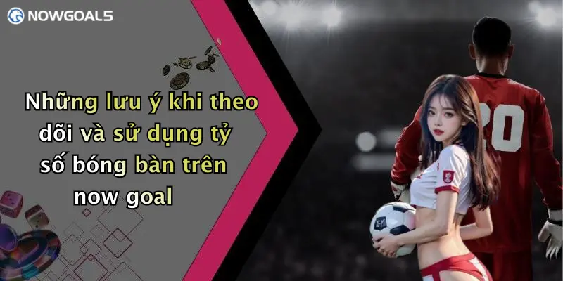 Những lưu ý khi theo dõi và sử dụng tỷ số bóng bàn trên now goal