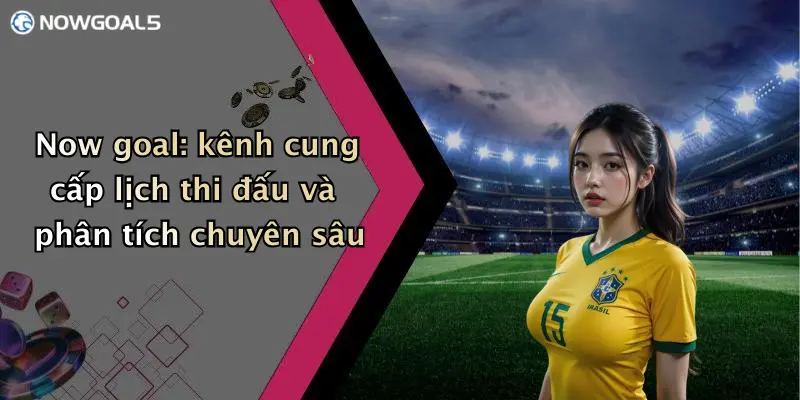 Now goal: kênh cung cấp lịch thi đấu và phân tích chuyên sâu